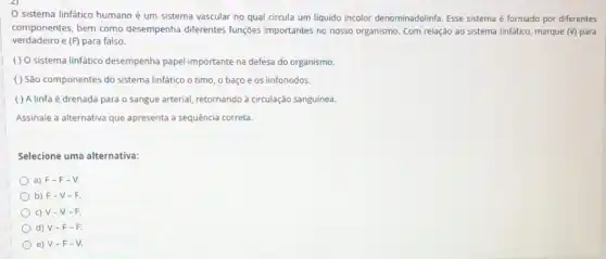 sistema linfático humano é um sistema vascular no qual circula um liquido incolor denominadolinfa. Esse sistema é formado por diferentes
componentes, bem como desempenha diferentes funções importantes no nosso organismo . Com relação ao sistema linfático, marque (V) para
verdadeiro e (F) para falso.
( ) O sistema linfatico desempenha papel importante na defesa do organismo.
( ) São componentes do sistema linfático o timo, o baço e os linfonodos.
( ) A linfa é drenada para o sangue arterial retornando à circulação sanguine.
Assinale a alternativa que apresenta a sequência correta.
Selecione uma alternativa:
a) F-F - V.
b) F-V - h
c) V-V - F.
d) V-F -F.
e) V-F-V.