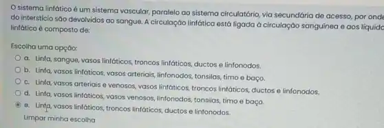 sistema linfático é um sistema vascular,paralelo ao sistema circulatório, via secundária de acesso por onde
do interstício são devolvidos ao sangue. A circulação linfática está ligada à circulação sanguínea e aos líquido
linfático é composto de:
Escolha uma opção:
a. Linfa, sangue, vasos linfáticos, troncos linfáticos, ductos e linfonodos.
b. Linfa, vasos linfáticos vasos arteriais, linfonodos tonsilas, timo e baço.
c. Linfa, vasos arteriais e venosos, vasos linfáticos troncos linfáticos, ductos e linfonodos.
d. Linfa, vasos linfáticos vasos venosos, linfonodos tonsilas, timo e baço.
C
e. Linfp, vasos linfáticos troncos linfáticos, ductos e linfonodos.
Limpar minha escolha