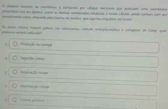 sistema nervoso de mamiferos é composto por celulas nervosas que possuem uma membrana
plasmática rica em lipidios.como as demais membre mas celulares, e essas células ainda contam com um
revestimento maior, efetuado pela bainha de mielina que age nos impulsos nervosos.
Se essas células fossem pobres em ribossomos reticulo endoplasmático e complexo de Golgi, qual
processo estaria reduzido?
Produção de energia
Digestão celular
Respiração celular.
Reprodução celular.
Sintese proteica