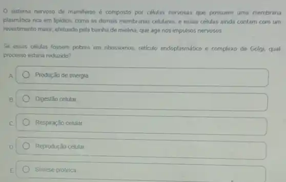 sistema nervoso de mamiferos é composto por células nervosas que possuem uma membrana
plasmática rica em lipidios como as demais membranas celulares, e essas células ainda contam com um
revestimento maior, efetuado pela bainha de mielina, que age nos impulsos nervosos.
Se essas cétulas fossem pobres em nbossomos, reticulo endoplasmático e complexo de Golgi, qual
processo estaria reduzido?
Produção de energia
Digestão celular.
Respiração celular.
Reprodução celular.
Sintese proteica