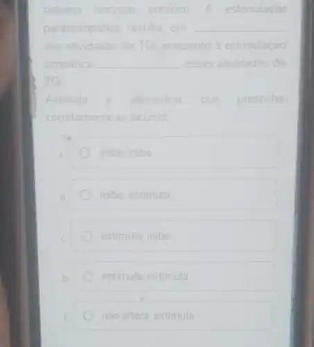 sistema nervoso entérico A estimulação
parassimpática resulta __ sulta em
das atividades do TGl, enquanto a estimulação
simpática __ essas atividades do
TGI
Assinale	alternativa que preenche
corretamente as lacunas:
inibe; inibe
inibe; estimula
estimula; inibe
estimula; estimula
não altera; estimula.