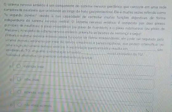 sistema nervoso entérico é um componente do sistema nervoso periférico que consiste em uma rede
complexa de neurónios que se estende ao longo do trato gastrointestinal. Ele é muitas vezes refendo como
"o segundo cérebro" devido a sua capacidade de controlar multas funçōes digestivas de forma
independente do sistema nervoso central O sistema nervoso entérico é composto por dois plexos
principais de neurónios: 0 plexo mioentérico (ou plexo de Auerbach) e o plexo submucoso (ou plexo de
Meissneri. A respeito do sistema nervoso entérico, preencha as lacunas da sentença a seguir
Embora o sistema nervoso entenco possa funcionar de forma independente, ele pode ser regulado pelo
sistema nervoso autónomo por meio de nervos simpaticos e parassimpaticos, que podem intensificar ou
inibir a ação do sistema nervoso enterico. A estimulaç@o paressimpática resulta em
__ das
atividades do TGL enquanto a estimulação simpatica __
assas atividades do TG
Assinale a alternativa que preenche corretamente as lacunas
estimula, inibe
inibe, inibe
estimula; estimula
nào altera, estimula