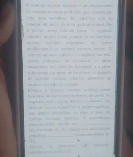 sistema nervoso entérico é um componente
do sistema nervoso periférico que consiste em
uma rede complexa de neuronios que se
estende ao longo do trato gastrointestinal. Ele
e muitas vezes referido como "o segundo
cérebrb" devido à sua capacidade de controlar
muitas funçōes digestivas de forma
independente do sistema nervoso central.
sistema nervoso entérico é composto por dois
plexos principais de neuronios: 0 plexo
mioentérico (ou plexo de Auerbach) e o plexo
submucoso (ou plexo de Meissner). A respeito
do sistema nervoso entérico, preencha as
lacunas da sentença a seguir:
Embora o sistema nervoso entérico possa
funcionar de forma independente, ele pode ser
regulado pelo sistema nervoso autônomo por
meio de nervos simpáticos e parassimpáticos.
que podem intensificar ou inibir a ação do
sistema nervoso entérico. A estimulação
parassimpática resulta em
__
das atividades do TGl enquanto a estimulação
simpática __ essas atividades do
- TGI.
Assinale a alternativa quk preenche
corretamente as lacunas