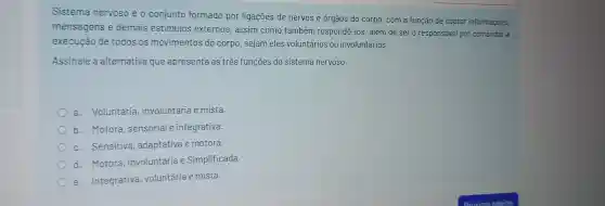 Sistema nervoso é o conjunto formado por ligaçōes de nervos e órgãos do corpo, com a função de captar informaçōes,
mensagens e demais estímulos externos , assim como também respondê -los, além de ser o responsável por comandar a
execucao de todos os movimentos do corpo sejam eles voluntários ou involuntários.
Assinale a alternativa que apresenta as três funçoes do sistema nervoso.
a . Voluntária involuntária e mista.
) b .motora sensorial e integrativa.
c. Sensitiva , adaptativa e motora.
d.Motora ,involuntária e Simplificada.
e Integrativa , voluntária e mista.