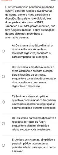 sistema nervoso periférico autônomo
(SNPA) controla funções involuntárias
do corpo, como o ritmo cardíaco e a
digestão. Esse sistema é dividido em
duas partes principais: 0 SNPA
simpático e o SNPA parassimpático, que
têm funções opostas . Sobre as funções
desses sistemas , reconheça a
alternativa correta.
A) O sistema simpático diminui o
ritmo cardíaco e aumenta i a
atividade digestiva , enquanto o
parassimpático faz o oposto.
B) O sistema simpático aumenta o
ritmo cardiaco e prepara o corpo
para situações de estresse,
enquanto o parassimpático reduz o
ritmo cardiaco e promove là
digestão e o descanso.
C) Tanto o sistema simpático
quanto o parassimpático trabalham
juntos para acelerar a respiração e
ritmo cardiaco durante o repouso.
D) O sistema parassimpático ativa a
resposta de "lutar ou fugir",
enquanto o sistema simpático
relaxa o corpo após o estresse.
E) Ambos os sistemas , simpático e
parassimpático, aumentam a
pressão arterial para ajudar o corpo
a relaxar.