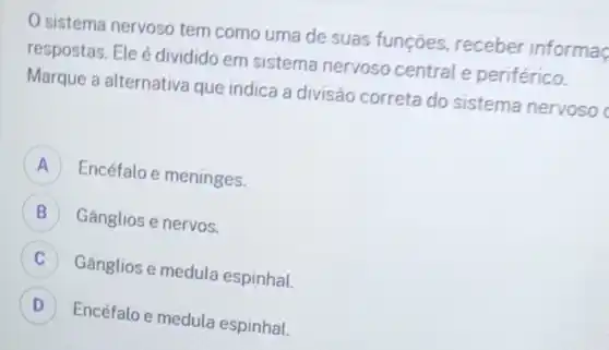 sistema nervoso tem como uma de suas funções receber informa
respostas. Ele é dividido em sistema nervoso central e periférico.
Marque a alternativa que indica a divisão correta do sistema nervosod
Encéfalo e meninges.
B Gânglios e nervos.
C Gânglios e medula espinhal. c
D Encéfalo e medula espinhal. D