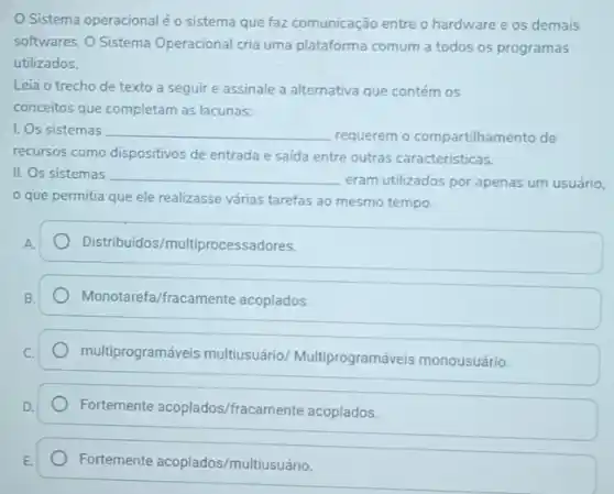 Sistema operacionaléo sistema que faz comunicação entre o hardware e os demais
softwares. O Sistema Operacional cria uma plataforma comum a todos os programas
utilizados.
Leia o trecho de texto a seguire assinale a alternativa que contém os
conceitos que completam as lacunas:
I. Os sistemas __
requerem o compartilhan nento de
recursos como dispositivos de entrada e saida entre outras caracteristicas.
II. Os sistemas __
eram utilizados por apenas um usuário.
que permitia que ele realizasse várias tarefas ao mesmo tempo.
A.
Distribuidos/multiprocessadores.
B.
Monotarefa/fracamente acoplados.
C.
multiprogramáveis multiusuário Multiprogramáveis monousuário.
D.
Fortemente acoplados/fracame nte acoplados.
Fortemente acoplados/multiusuário.