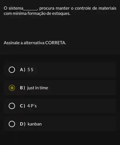 sistema __ _, procura manter o controle de materiais
com mínima formação de estoques.
Assinale a alternativa CORRETA.
A) 5s
B) just in time
C) 4P's
D)kanban