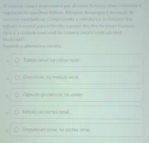 sistema renal responsável por diversas funçoes vitais, incluindo a
regulação do equilibrio hidrico filtragem do sangue e excreção de
residuos metabólicos . Compreender a estrutura e as funçoes dos
néfrons é crucial para entender o papel dos rins no corpo humano.
Qual é a unidade funcional do sistema renal e onde ela está
localizada?
Assinale a alternativa correta.
Túbulo renal, no cálice renal.
Glomérulo, na medula renal.
Cápsula glomerular, no ureter.
Néfron, no córtex renal
Corpúsculo renal no cortex renal