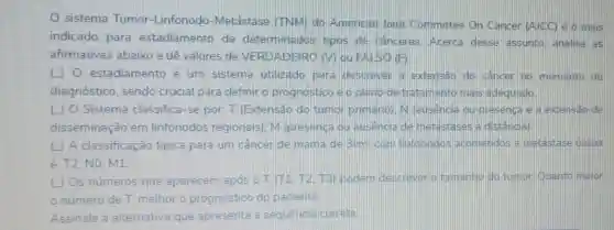 sistema Tumor -Linfonodo -Metástase (TNM)do American loint Committee On Cancer (A)CC) é o mais
indicado para estadiamento de determinados tipos de canceres. Acerca desse assunto analise as
afirmativas abaixo e dê valores de VERDADEIRO (V)ou FAISO (F)
( ) 0 estadiamento é um sistema utilizado para descrever a extensão do câncer no momento do
diagnóstico, sendo crucial para definir o prognosticae o plano de tratamento mais adequado
() O Sistema classifica-se por T (Extensão do tumor primario: N lausencia ou presenca e a extensão de
disseminação em linfonodos regionais). M (presenca ou ausencia de meta istases a distância).
(L) A classificação tipica para um câncer de mama de 3cm com linfonodos acometidos e metastase ossea
é: T2, NO, M1
(1) Os números que aparecem após o (T1.T2.T3) podem descrever o tamanho do tumor Quanto maior
número de T melhor o prognóstico do paciente.
Assinale a alternativa que apresenta a sequencia correta