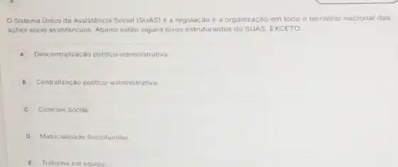 Sistema Unico da Assisténcia Social (SUAS)é a regulação e a organização em todo o território nacional das
ações sócio assistenciais Abaixo estão alguns eixos estruturantes do SUAS EXCETO:
A Descentralização politico -administrativa.
B Centralização politico -administrativa.
C Controle Social
D Matricialidade Sociofamiliar
E Trabalho em equipe.