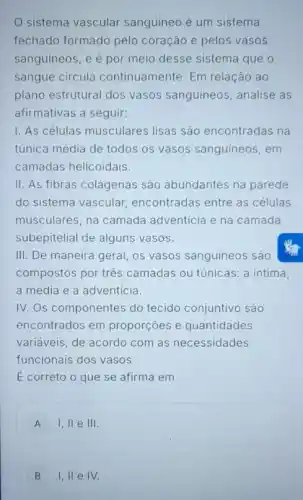 sistema vascular sanguíneo é um sistema
fechado formado pelo coração e pelos vasos
sanguineos, e é por meio desse sistema que o
sangue circula continuamente. Em relação ao
plano estrutural dos vasos sanguíneos , analise as
afirmativas a seguir:
I. As células musculares lisas são encontradas na
túnica média de todos os vasos sanguineos, em
camadas helicoidais.
II. As fibras colágenas são abundantes na parede
do sistema vascular encontradas entre as células
musculares, na camada adventicia e na camada
subepitelial de alguns vasos.
III. De maneira geral os vasos sanguineos são
compostos por três camadas ou túnicas: a intima
a média e a adventicia.
IV. Os componentes do tecido conjuntivo são
encontrados em proporçoes e quantidades
variáveis, de acordo com as necessidades
funcionais dos vasos
E correto o que se afirma em
A 1,11 e 111.
B 1,11 e IV.