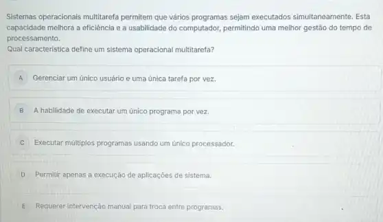 Sistemas operacionais multitarefa permitem que vários programas sejam executados simultaneamente. Esta
capacidade melhora a eficiência e a usabilidade do computador, permitindo uma melhor gestão do tempo de
processamento.
Qual caracteristica define um sistema operacional multitarefa?
A Gerenciar um único usuário e uma única tarefa por vez.
B A habilidade de executar um único programa por vez.
C Executar múltiplos programas usando um único processador.
D Permitir apenas a execução de aplicações de sistema.
E Requerer intervenção manual para troca entre programas.