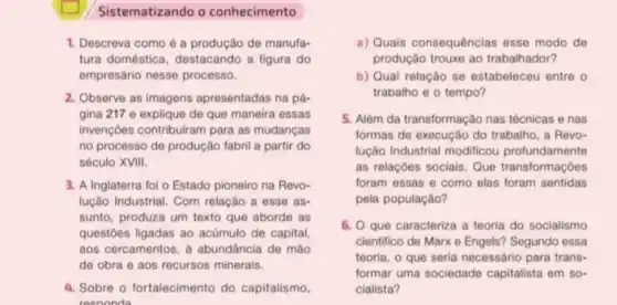 Sistematizando o conhecimento
1. Descreva como é a produção de manufa-
tura doméstica, destacando a figura do
empresário nesse processo.
2. Observe as imagens apressentadas na pá-
gina 217 e explique de que maneira essas
invençoes contribuiram para as mudancas
no processo de produção fabril a partir do
século XVIII.
3. A Inglaterra foi o Estado pioneiro na Revo-
lução Industrial. Com relação a esse as.
sunto, produza um texto que aborde as
questoes ligadas ao actimulo de capital,
aos cercamentos, a abundancia de mào
de obra e aos recursos minerais.
4. Sobre o fortalecimento do capitalismo.
resoonda
a) Quais consequências esse modo de
produção trouxe ao trabalhador?
b) Qual relação se estabeleceu entre o
trabalho e o tempo?
5. Alêm da transformação nas técnicas e nas
formas de execução do trabalho, a Revo-
lução Industrial modificou profundamente
as relaçóes sociais. Que transformaçôes
foram essas e como elas foram sentidas
pela população?
6. Que caracteriza a teoria do socialismo
cientifico de Marx e Engels? Segundo essa
teoria, o que seria necessário para trans-
formar uma sociedade capitalista em so-
cialista?