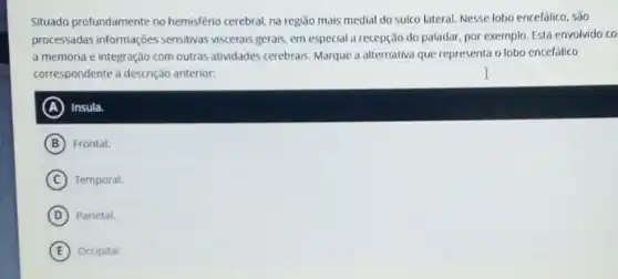 Situado profundamente no hemisfério cerebral, na regiāo mais medial do sulco lateral Nesse lobo encefalico, são
processadas informações sensitivas viscerais gerais, em especial a recepção do paladar por exemplo. Está envolvido co
a memoria e integração com outras atividades cerebrais. Marque a alternativa que representa o lobo encefálico
correspondente d descrição anterior:
A Insula.
B Frontal.
C Temporal.
D Parietal.
E Occipital.