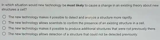 In which situation would new technology be most likely to cause a change in an existing theory about new
structures a cell?
The new technology makes it possible to detect and analyze a structure more rapidly.
The new technology allows scientists to confirm the presence of an existing structure in a cell.
The new technology makes it possible to produce additional structures that were not previously there.
The new technology allows detection of a structure that could not be detected previously.