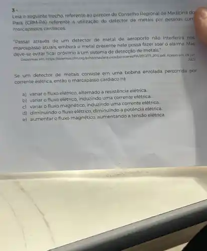 s.
Leia o seguinte trecho referente ao parecer do Conselho Regional de Medicina do
Para referente a utilização do detector de metals por pessoas com
marcapassos cardiacos.
"Passar através de um detector de metal de aeroporto não interferirá nos
marcapasso atuais embora o metal presente nele possa fazer soar o alarme .Mas
deve-se evitar ficar a um sistema de detecção de metais."
Disponielem: https sistemascfmorg bihormas/arquivos/pareceres/>N2012/77.2012.pdf. Acesso em 09 jun
2022
Se um detector de metais consiste em uma bobina enrolada percorrida por
corrente elétrica, então o marcapasso cardiaco irá
a) variar o fluxo elêtrico, alternado a resistência elétrica.
b) variar o fluxo elétrico, induzindo uma corrente elétrica.
c) variar o fluxo magnético, induzindo uma corrente elétrica.
d) diminuindo o fluxo elétrico, diminuindo a potência elétrica.
e) aumentar o fluxo magnético, aumentando a tensão elétrica.