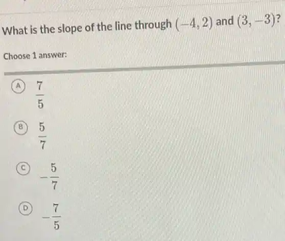 What is the slope of the line through (-4,2) and (3,-3)
Choose 1 answer:
A
(7)/(5)
B
(5)/(7)
C
-(5)/(7)
(D) D
-(7)/(5)