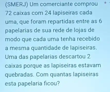 (SMERJ) Um comerciante comprou
72 caixas com 24 lapiseiras cada
uma, que foram repartidas entre as 6
papelarias de sua rede de lojas de
modo que cada uma tenha recebido
a mesma quantidade de lapiseiras.
Uma das papelarias descartou 2
caixas porque as lapiseiras estavam
quebradas. Com quantas lapiseiras
esta papelaria ficou?
k