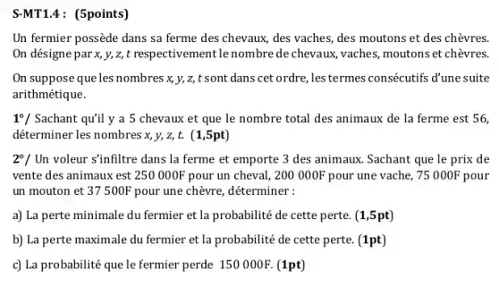 S-MT1.4 : (5points)
Un fermier possède dans sa ferme des chevaux des vaches, des moutons et des chèvres.
On désigne par x, y,z,t respectivementle nombre de chevaux, vaches, moutons et chèvres.
On suppose que les nombres x, y, z, t sont dans cet ordre, les termes consécutifs d'une suite
arithmétique.
1^circ / Sachant qu'il y a 5 chevaux et que le nombre total des animaux de la ferme est 56,
déterminer les nombres x y, z, t. (1,5pt)
2^circ / Un voleur s'infiltre dans la ferme et emporte 3 des animaux. Sachant que le prix de
vente des animaux est 250000F pour un cheval, 200000F pour une vache, 75000F pour
un mouton et 37500F pour une chèvre,déterminer :
a) La perte minimale du fermier et la probabilité de cette perte. (1,5pt)
b) La perte maximale du fermier et la probabilité de cette perte. (1pt)
c) La probabilité que le fermier perde 150000F. (1pt)