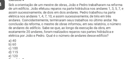 Sob a orientação de um mestre de obras , João e Pedro trabalharam na reforma
de um edificio. João efetuou reparos na parte hidráulica nos andares 1,3,5,7, e
assim sucessivamente , de dois em dois andares. Pedro trabalhou na parte
elétrica nos andares 1,4,7,10, e assim sucessivamente, de três em três
andares . Coincidentemente , terminaram seus trabalhos no último andar. Na
conclusão da reforma , o mestre de obras informou, em seu relatório, o número
de andares do edificio . Sabe-se que, ao longo da execução da obra, em
exatamente 20 andares , foram realizados reparos nas partes hidráulica e
elétrica por João e Pedro. Qual é o número de andares desse edificio?
a) 40
b) 60
c) 100
d) 115
e) 120