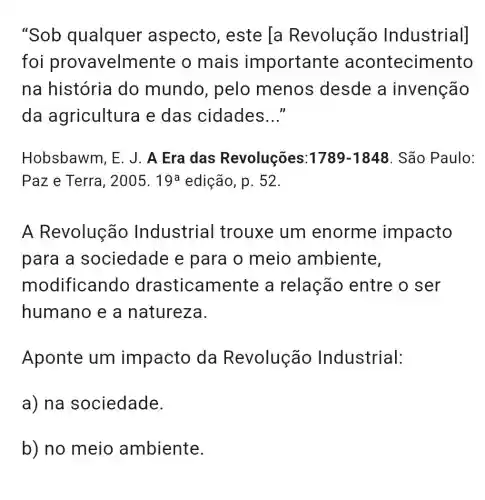 "Sob qualquer aspecto , este [a Revolução Industrial]
foi provavelm ente o mais importante acontecimento
na história do mundo , pelo menos desde a invenção
da agricultura e das cidades __
Hobsbawm, E . J. A Era das Revoluções: 1789-1848 . São Paulo:
Paz e Terra, 2005.19^a edição, p. 52.
A Revolução Industrial trouxe um enorme impacto
para a sociedade e para o meio ambiente,
modificando drasticam ente a relação entre o ser
humano e a natureza.
Aponte um impacto da Revolução Industrial:
a) na sociedade.
b) no meio ambiente.