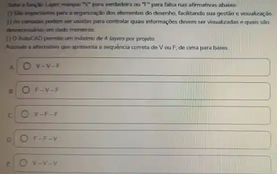 Sobe a função Layer, marque "V" para verdadeira ou "F"para falsa nas afirmativas abaixo:
( ) Sao importantes para a organização dos elementos do desenho facilitando sua gestão e visualização.
( ) As camadas podem ser usadas para controlar quais informações devem ser visualizadas e quais são
desnecessárias em dado momento.
( ) 0 AutoCAD permite um máximo de 4 layers por projeto.
Assinale a alternativa que apresenta a sequência correta de V ou F, de cima para baixo.
A
V-V-F
B.
square 
square 
F-F-V
E
V-V-V