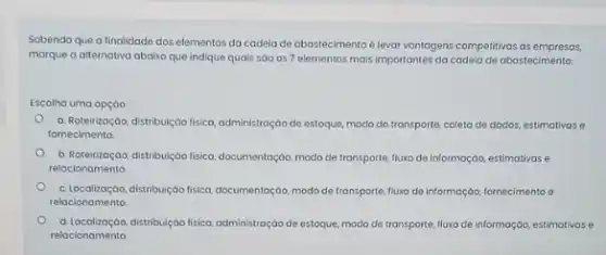 Sobendo que a finalidade dos elementos da cadela de abastecimento é lovar vantagens competitivas ds empresas.
marque a alternativa abaix que indique quais sao os 7 elementos mais importantes da codela de abostecimento
Escolha uma opção:
a. Roteirização, distribuição fisica administração de estoque, modo de transporte, coleta de dados, estimativase
fornecimento.
b. Roteirizoçdo, distribu/jobo fisica documentação, modo de transporte fluxo de informação, estimativas e
relacionomento.
c. Localizaçao,distribuiçao fisica, documentação, modo de transporte, fluxo de informação, fornecimento e
relacionamento
d. Localização,distribuição fisica, administração de estoque, modo de transporte fluxo de informação, estimativase
relacionamento