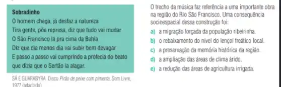 Sobradinho
homem chega, já desfaz a natureza
Tira gente, põe represa diz que tudo vai mudar
São Francisco lá pra cima da Bahia
Diz que dia menos dia vai subir bem devagar
E passo a passo vai cumprindo a profecia do beato
que dizia que o Sertão ia alagar.
SÁ EGUARABYRA. Disco Pirđo de peixe com pimenta. Som Live,
trecho da música faz referência a uma obra
na região do Rio São Francisco. Uma consequência
socioespacial dessa construção fo:
a) a migração forçada da população ribeirinha.
b) o rebaixamento do nivel do lençol freático local
c) a preservação da memória histórica da região.
d) a ampliação das áreas de clima árido.
e) a redução das áreas de agricultura irrigada