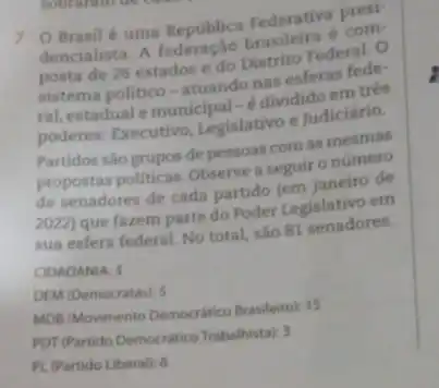 sobraram de
7 O Brasilé uma Republica Federativa com-
dencialista. A brasileira
posta de 26 estados edo Distrito Federal . o
sistema politico-atuando nas esferas fede:
ral, estadual emunicipal-edividido em três
poderes: Executivo, Legislativo e Judiciário.
Partidos sáo grupos de pessoas com as mesmas
propostas politicas. Observe seguir o número
de senadores de cada partido
2022) que fazem parte do Poder Legislativo em
sua esfera federal. No total, são 81 senadores.
CIDADANIA: 3
DEM (Democratas): 5
MDB (Movimento Democratico Brasileirol: 15
POT (Partido Democratico Trabahistal)
PL (Partido Liberal): 6