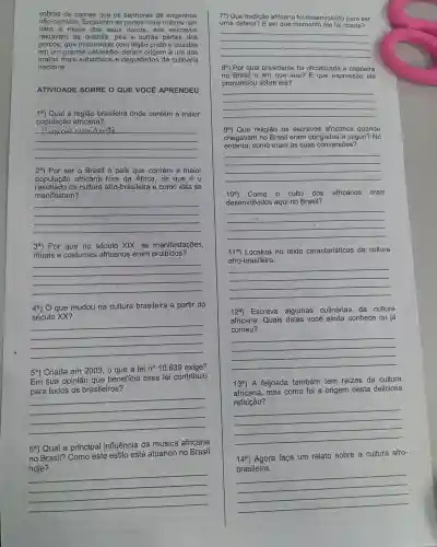 sobras de carnes que os senhores de engenhos
não comiam Enquanto as partes mais nobres iam
para a mesa dos seus donos , aos escravos
restavam as orelhas pés e outras partes dos
porcos, que misturadas com feijão preto e cozidas
em um grande caldeirãc , deram origem a um dos
pratos mais saborosos e degustados da culinária
nacional.
ATIVIDADE SOBRE O QUE VOCE APRENDEU
1a) Qual a região brasileira onde contém a maior
população africana?
__
29) Por ser o Brasil o pais que contém a maior
populaçã africana fora da Africa,de que é 0
resultado da cultura afro-brasileira e como elas se
manifestam?
__
3a) Por que no século XIX,, as manifestações,
rituais e costumes africanos eram proibidos?
__
4a) 0 que mudou na cultura brasileira a partir do
século XX?
__
5a) Criada em 2003 o que a lei
n^circ 10.639 exige?
Em sua opinião que benefício essa lei contribuiu
para todos os brasileiros?
__
6a) Qual a principal influência da música africana
no Brasil?Como este estilo está atuando no Brasil
hoje?
7a) Que tradição africana foi desenvolvida para ser
uma defesa E em que momento ela foi criada?
__
8a) Por qual presidente foi oficializada a capoeira
no Brasil e em que ano? E que expressãc ele
pronunciou sobre ela?
__
ga) Que religião os escravos africanos quando
chegavan no Brasil eram obrigados a seguir? No
entanto,como eram as suas conversões?
__
10^a	- culto dos africanos eram
desenvolvidos aqui no Brasil?
__
11a) Localize no texto características da cultura
afro-brasileira.
__
12a)Escreva algumas culinárias da cultura
africana . Quais delas você ainda conhece ou já
comeu?
__
13a) A feijoada também tem raizes da cultura
africana.mas como foi a origem desta deliciosa
refeição?
__
Agora faça um relato sobre a cultura afro-
a faga um relato sobre a continue
__