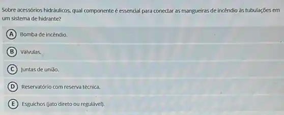 Sobre acessórios hidráulicos. qual componente é essencial para conectar as mangueiras de incêndio as tubulações em
um sistema de hidrante?
A Bomba de incêndio.
B Válvulas.
C Juntas de união.
D Reservatório com reserva técnica.
E Esguichos (jato'direto ou regulável).