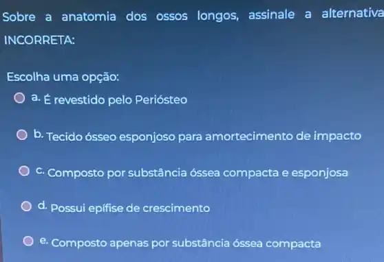 Sobre a anatomia dos ossos longos assinale a alternativa
INCORRETA:
Escolha uma opção:
a. É revestido pelo Periósteo
b. Tecido ósseo esponjoso para amortecimento de impacto
c. Composto por substância óssea compacta e esponjosa
d. Possui epifise de crescimento
e. Composto apenas por substância óssea compacta