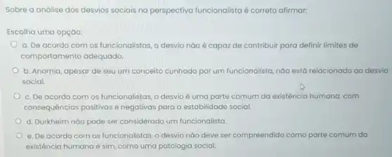 Sobre a análise dos desvios sociais na perspectiva funcionalista é correto afirmar:
Escolha uma opção:
a. De acordo com os funcionalistas, o desvio não é capaz de contribuir para definir limites de
comportamento adequado.
b. Anomia, apesar de seu um conceito cunhado por um funcionalista, não está relacionado ao desvio
social.
c. De acordo com os funcionalistas, o desvio é uma parte comum da existência humana com
consequências positivas e negativas para a estabilidade social.
d. Durkheim nǎo pode ser considerado um funcionalista.
e. De acordo com os funcionalistas, o desvio nǎo deve ser compreendido como parte comum da
existência humana e sim como uma patologia social.