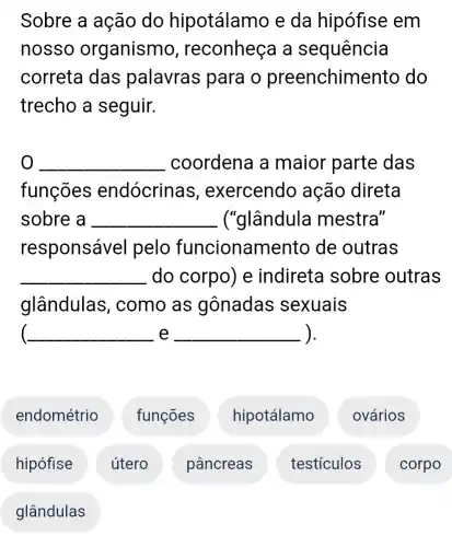 Sobre a ação do hipotálamo e da hipófise em
nosso organismo , reconheça a sequência
correta das palavras para o preenchim ento do
trecho a seguir.
__ coordena a maior parte das
funções endócrinas , exercendo ação direta
sobre a __ ("glândula mestra"
responsável pelo funcionam ento de outras
__ do corpo) e indireta sobre outras
glândulas , como as gônadas sexuais
__ e __ ).
endométrio
hipófise
glândulas
útero
funções
pâncreas
hipotálamo
testiculos
ovários
) corpo