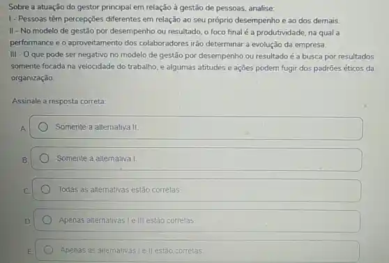 Sobre a atuação do gestor principal em relação à gestão de pessoas analise:
1- Pessoas têm percepções diferentes em relação ao seu próprio desempenho e ao dos demais.
II - No.modelo de gestão por desempenho ou resultado, o foco final é a produtividade, na qual a
performance e o aproveitamento dos colaboradores irão determinar a evolução da empresa.
III - O que pode ser negativo no modelo de gestão por desempenho ou resultado é a busca por resultados
somente focada na velocidade do trabalho, e algumas atitudes e ações podem fugir dos padrões éticos da
organização.
Assinale a resposta correta:
Somente a alternativa II.
Somente a alternativa I
Todas as alternativas estão corretas
Apenas alternativas I e III estão corretas.
Apenas as alternativas I e II estão corretas