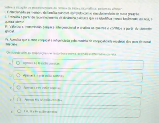 Sobre a atuação do psicoterapeuta de familia de base psicanalitica, podemos afirmar:
I. É direcionada ao membro da familia que está sofrendo com o vinculo herdado de outra geração.
II. Trabalha a partir do reconhecimento da dinâmica psiquica que se identifica menos facilmente, ou seja, a
queixa latente.
III. Valoriza a transmissão psiquica intergeracional e analisa as queixas e conflitos a partir do contexto
grupal.
IV. Acredita que a crise conjugal é influenciada pelo modelo de conjugalidade recebido dos pais do casal
em crise.
De acordo com as proposições no texto-base acima, assinale a alternativa correta
Apenas lell estão corretas
Apenas I, II e III estão corretas
Apenas Ie IV estão corretas
Apenas II e IV estão correlas
E. 1.II,II	estão corretas 1,II,IIIeNV