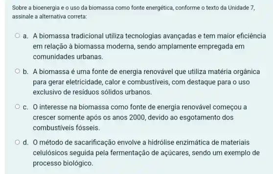 Sobre a bioenergia e o uso da biomassa como fonte energética , conforme o texto da Unidade 7,
assinale a alternativa correta:
a. A biomassa tradicional utiliza tecnologias avançadas e tem maior eficiência
em relação à biomassa moderna, sendo amplamente empregada em
comunidades urbanas.
b. A biomassa é uma fonte de energia renovável que utiliza matéria orgânica
para gerar eletricidade , calor e combustiveis , com destaque para o uso
exclusivo de resíduos sólidos urbanos.
c. O interesse na biomassa como fonte de energia renovável começou a
crescer somente após os anos 2000, devido ao esgotamento dos
combustiveis fósseis.
d. 0 método de sacarificação envolve a hidrólise enzimática de materiais
celulósicos seguida pela fermentação de açúcares, sendo um exemplo de
processo biológico.