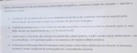 Sobre a bioenergia e o uso da biomassa como fonte energética conforme o texto da Unidade 7, assinale a
alternativa correta:
a. Ométodo de sacarificação envolve a hidrolise enzimática de materiais celulósicos seguida pela
fermentação de açúcares. sendo um exemplo de processo biológico.
b. O interesse na biomassa como fonte de energia renovável começou a crescer somente após os anos
2000, devido ao esgotamento dos combustiveis fósseis.
c. A biomassa é uma fonte de energia renovável que utiliza matéria orgânica para gerar elefricidade, calc
e combustiveis, com destaque para o uso exclusive de residuos sólidos urbanos.
d. A biomassa tradicional utiliza tecnologias avançadas e tem maior eficiência em relação à biomassa
moderna, sendo amplamente empregada em comunidades urbanas.