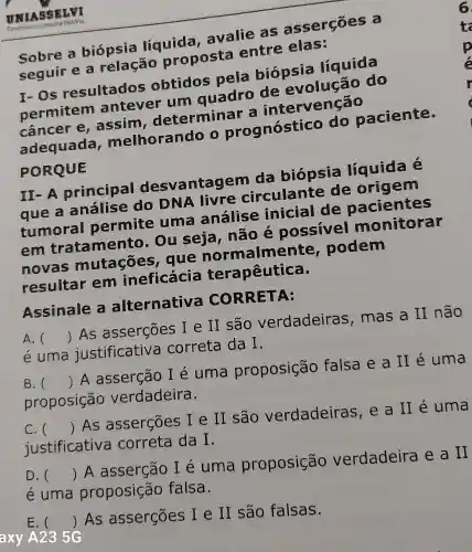 Sobre a biópsia líquida , avalie as asserçōes a
seguir e a relação proposta entre elas:
I-Os resultados obtidos pela biópsia líquida
permitem antever um quadro de evolução do
cancer e , assim , determinar a intervenção
adequada melhorando 0 prognóstico do paciente.
PORQUE
II-A principal ntagem da biópsia líquida é
que a análise do DNA livre circulante de origem
tumoral permite uma análise inicial de pacientes
em trata mento . Ou seja , não é possivel monitorar
novas mutaçōes , que normalmente podem
resultar em ineficácia terapêutica.
Assinale a alternativa CORRETA:
A. () As asserções I e II são verdadeiras , mas a II não
e uma justificativa correta da I.
B. () A asserção I é uma proposição falsa e a II é uma
proposição verdadeira.
C. () As asserçōes I e II são verdadeiras , e a II é uma
justificative correta da I.
D. () A asserção I e uma proposição verdadeira e a II
é uma proposição falsa.
E. () As asserçōes I e II são falsas.
axy A235G