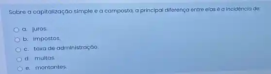 Sobre a capitalização simple e a composta a principal diferença entre elas é a incidência de:
a. juros.
b. impostos.
c. taxa de administração.
d. multas.
e. montantes.