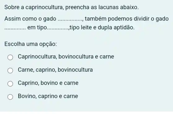 Sobre a caprinocult ura, preencha as lacunas abaixo.
Assim como o gado __ também podemos dividir o gado
__ em tipo __ ,tipo leite e dupla aptidão.
Escolha uma opção:
Caprinocult ura, bovinocultura e carne
Carne, caprino , bovinocultura
Caprino, bovino e carne
Bovino, caprino e carne