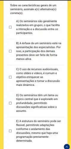 Sobre as características gerais de um
seminário , assinale a(s) alternativa (s)
correta(s).
A) Os seminários são geralmente
realizados em grupos, o que facilita
a interação e a discussão entre os
participantes.
B) A ênfase de um seminário está na
apresentação dos especialistas. Por
isso, a participação dos demais
presentes deve ser feita de forma
menos ativa.
C) O uso de recursos audiovisuais,
como slides e vídeos, é comum e
objetiva enriquecer as
apresentações e tornar a discussão
mais dinâmica.
D) Os seminários têm um tema ou
tópico central que é explorado em
profundidade , permitindo
discussões significativas sobre o
assunto.
E) A estrutura do seminário pode ser
flexivel , permitindo adaptações
conforme o andamento das
discussões , mesmo que haja uma