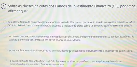 Sobre as classes de cotas dos Fundos de Investimento. Financeiro (FIF), podemos
afirmar que:
se a classe tipificada como "Multimercado" tiver mais de 50%  do seu patrimônio liquido em crédito privado, o sufixo
"Crédito Privado" em sua denominação dispensa a inclusão de alerta sobre tal concentração no termo de adesão.
as classes destinadas exclusivamente a investidores profissionais independentemente de-sua tipificação não estão
sujeitas a limite de concentração em ativos financeiros no exterior.
podem aplicar em ativos financeiros no exterior, desdetyue destinadas exclusivamente a investidores qualificados.
C a classe tipificada como "Multimercado" destinada a investidores qualificados pode aplica até 20%  do seu
patrimônio liquido em ativos financeiros no exterior.