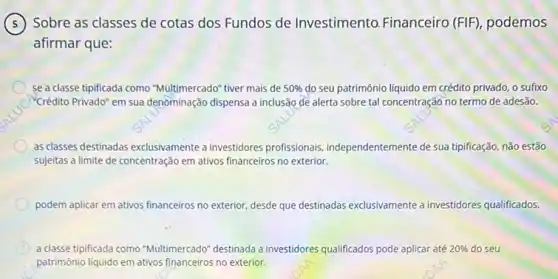 Sobre as classes de cotas dos Fundos de Investimento. Financeiro (FIF), podemos
afirmar que:
se a classe tipificada como "Multimercado" tiver mais de 50%  do seu patrimônio liquido em crédito privado, o sufixo
C "Crédito Privado" em sua denominação dispensa a inclusão de alerta sobre tal concentração no termo de adesão.
as classes destinadas exclusivamente a investidores profissionais independentemente de sua tipificação não estão
sujeitas a limite de concentração em ativos financeirros no exterior.
podem aplicar em ativos financeiros no exterior, desde que destinadas exclusivamente a investidores qualificados.
C a classe tipificada como "Multimercado" destinada a investidores qualif qualificados pode aplicar até 20%  do seu
patrimônio liquido em ativos financeiros no exterior.