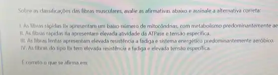 Sobre as classificaçoes das fibras musculares, avalie as afirmativas abaixo e assinale a alternativa correta:
1. As fibras rápidas IIx apresentam um baixo número de mitocôndrias, com metabolismo predominantemente ae
II. As fibras rápidas Ila apresentam elevada atividade da ATPase e tensão especifica.
III. As fibras lentas apresentam elevada resistência a fadiga e sistema energético predominantemente aeróbico.
IV. As fibras do tipo IIx tem elevada resistência a fadiga e elevada tensão especifica.
E correto o que se afirma em: