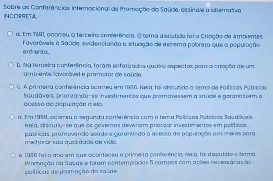 Sobre as Conferências Internacional de Promoção da Saúde assinale a alternativa
INCORRETA.
a. Em 1991, ocorreu a terceira conferência. O tema discutido foi a Criação de Ambientes
Favoráveis à Saúde evidenciando a situação de extrema pobreza que a população
enfrenta.
b. Na terceira conferência, foram enfatizados quatro aspectos para a criação de um
ambiente favorável e promotor de saúde.
C. A primeira conferência ocorreu em 1986. Nela foi discutido o tema de Politicas Públicas
Saudáveis, priorizando -se investimentos que promovessem a saúde e garantissem o
acesso da população a ela
d. Em 1988, ocorreu a segunda conferência com o tema Politicas Públicas Saudáveis.
Nela, discutiu-se que os governos deveriam priorizar investimentos em politicas
públicas, promovendo saúde e garantindo o acesso da população aos meios para
melhorar sua qualidade de vida.
e. 1986 foio ano em que aconteceu a primeira conferência. Nela foi discutido o termo
Promoção da Saúde e foram contemplados 5 campos com açōes necessárias às
politicas de promoção da saúde.