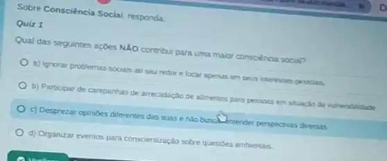 Sobre Consciéncia Social responda
Quiz 1
Qual das seguintes açbes NĂO contribui para uma maior consciència social?
a) Ignorar problemas sociais ao seu redor e focar apenas em seus interesses pessoas
b) Participar de campanhas de arrecadação de alimentos para pessoas em situaçdo de vulnerablidade
c) Desprezar opinibes diferentes das suas enlo buscal. Intender perspectivas diversas
d) Organizar eventos para conscientização sobre questōes ambientais