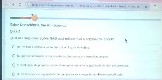 Sobre Consciência Social, responda
Quiz 2
Qual das seguintes açtes Ntilde (A)O está relacionada a consciência social?
a) Praticar a empatia no se calocar no lugar dos oulros
b) Ignotar os cireitos e necessidaces das outros em bereficio proprio
c) Participar de projetos comunitarios para melherar a qualidade de vidn cas pessoas.
d) Desenvolver a capacidade de compreender e respeitar as diferenpas culturals