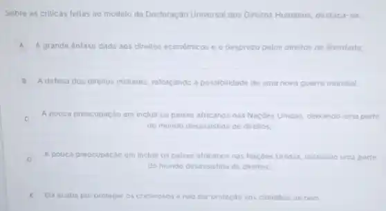 Sobre as crilicas feitas ao modelo da Declaração Universal dos Direitos Humanos destaca-se:
A A grande énfase dada aos direitos econômicos e o desprezo pelos direltos de liberdade;
B A defesa dos direitos militares, reforçando a possibilidade de uma nova guerra mundial;
C A pouca preocupação em incluir os paises africanos nas Naçóes Unidas, delxando uma parte
do mundo desassistida de direltos;
D A pouca preocupação em incluir os paises africanos nas Naçoes Unidas, delxando uma parte
D
do mundo desassistida de direltos:
E Ela acaba por proteger os criminosos e nào dar proteção aos cidadios de bem